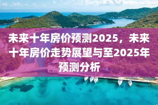 未來十年房價預(yù)測2025，未來十年房價走勢展望與至2025年預(yù)測分析