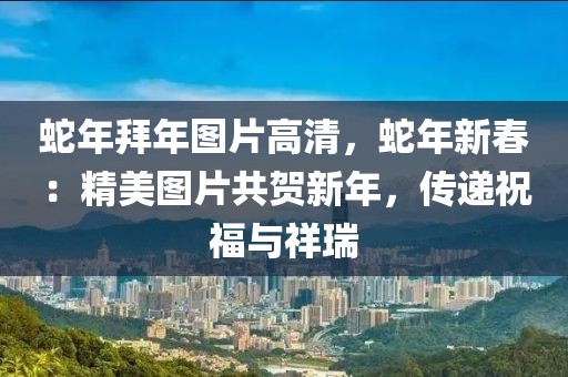 蛇年拜年圖片高清，蛇年新春：精美圖片共賀新年，傳遞祝福與祥瑞