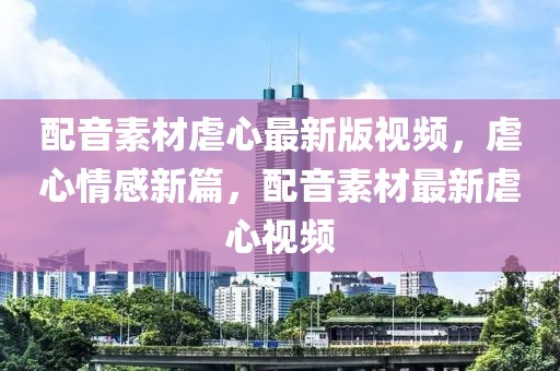 配音素材虐心最新版視頻，虐心情感新篇，配音素材最新虐心視頻