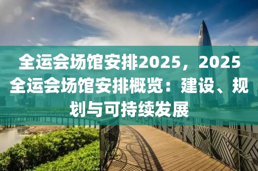 全運(yùn)會(huì)場(chǎng)館安排2025，2025全運(yùn)會(huì)場(chǎng)館安排概覽：建設(shè)、規(guī)劃與可持續(xù)發(fā)展