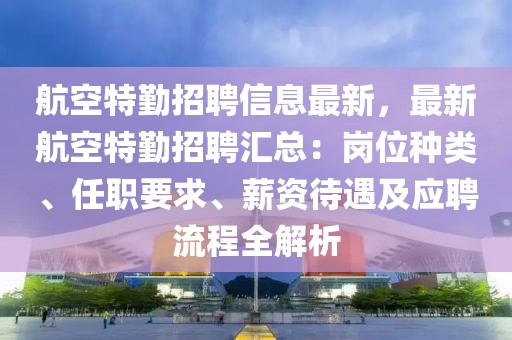 航空特勤招聘信息最新，最新航空特勤招聘匯總：崗位種類、任職要求、薪資待遇及應聘流程全解析