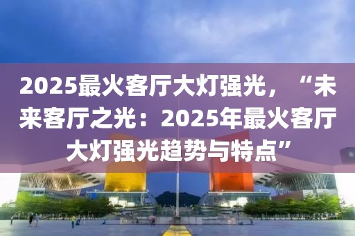 2025最火客廳大燈強(qiáng)光，“未來(lái)客廳之光：2025年最火客廳大燈強(qiáng)光趨勢(shì)與特點(diǎn)”