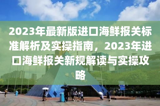 2023年最新版進(jìn)口海鮮報(bào)關(guān)標(biāo)準(zhǔn)解析及實(shí)操指南，2023年進(jìn)口海鮮報(bào)關(guān)新規(guī)解讀與實(shí)操攻略