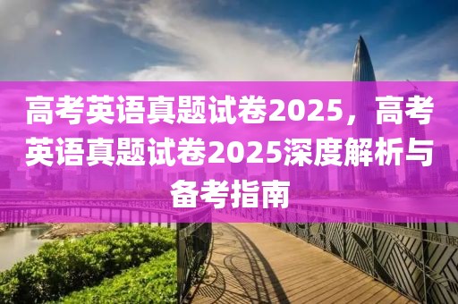 高考英語(yǔ)真題試卷2025，高考英語(yǔ)真題試卷2025深度解析與備考指南