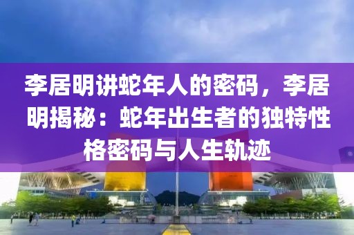 李居明講蛇年人的密碼，李居明揭秘：蛇年出生者的獨特性格密碼與人生軌跡