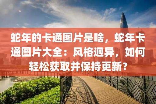 蛇年的卡通圖片是啥，蛇年卡通圖片大全：風(fēng)格迥異，如何輕松獲取并保持更新？