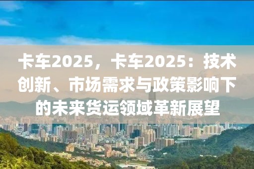 卡車(chē)2025，卡車(chē)2025：技術(shù)創(chuàng)新、市場(chǎng)需求與政策影響下的未來(lái)貨運(yùn)領(lǐng)域革新展望