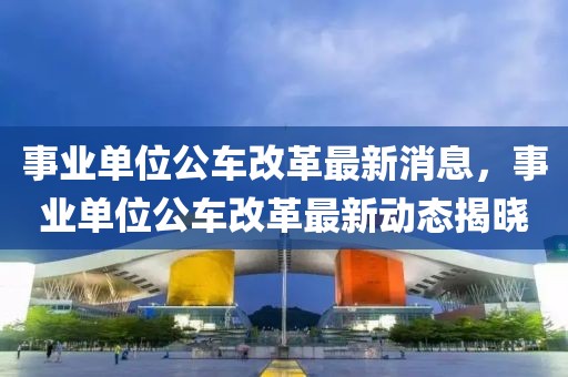 事業(yè)單位公車改革最新消息，事業(yè)單位公車改革最新動態(tài)揭曉