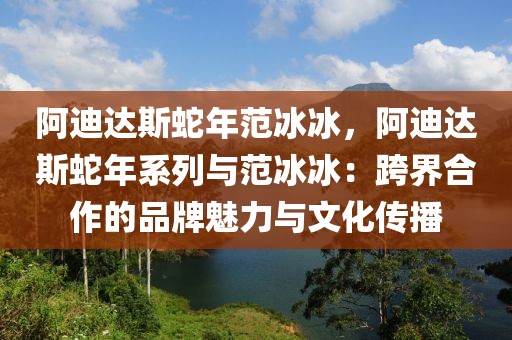 阿迪達(dá)斯蛇年范冰冰，阿迪達(dá)斯蛇年系列與范冰冰：跨界合作的品牌魅力與文化傳播