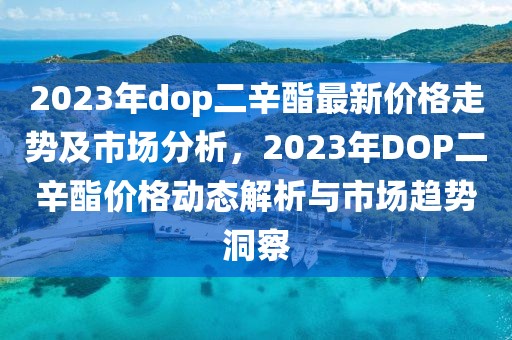 2023年dop二辛酯最新價(jià)格走勢(shì)及市場(chǎng)分析，2023年DOP二辛酯價(jià)格動(dòng)態(tài)解析與市場(chǎng)趨勢(shì)洞察