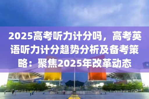 2025高考聽(tīng)力計(jì)分嗎，高考英語(yǔ)聽(tīng)力計(jì)分趨勢(shì)分析及備考策略：聚焦2025年改革動(dòng)態(tài)