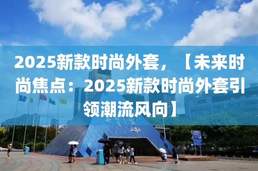 2025新款時(shí)尚外套，【未來時(shí)尚焦點(diǎn)：2025新款時(shí)尚外套引領(lǐng)潮流風(fēng)向】