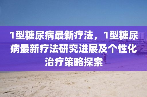 1型糖尿病最新療法，1型糖尿病最新療法研究進展及個性化治療策略探索