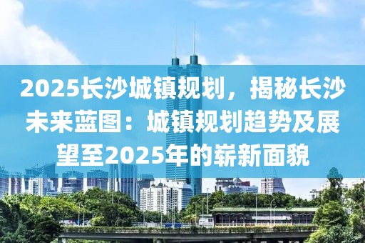 2025長沙城鎮(zhèn)規(guī)劃，揭秘長沙未來藍(lán)圖：城鎮(zhèn)規(guī)劃趨勢及展望至2025年的嶄新面貌