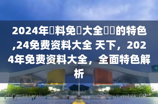 2024年資料免費(fèi)大全優(yōu)勢的特色,24免費(fèi)資料大全 天下，2024年免費(fèi)資料大全，全面特色解析