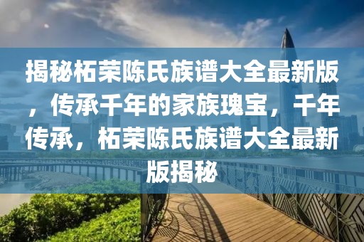 揭秘柘榮陳氏族譜大全最新版，傳承千年的家族瑰寶，千年傳承，柘榮陳氏族譜大全最新版揭秘