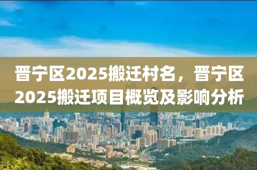 晉寧區(qū)2025搬遷村名，晉寧區(qū)2025搬遷項(xiàng)目概覽及影響分析