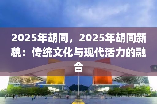 2025年胡同，2025年胡同新貌：傳統(tǒng)文化與現(xiàn)代活力的融合