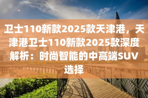 衛(wèi)士110新款2025款天津港，天津港衛(wèi)士110新款2025款深度解析：時尚智能的中高端SUV選擇