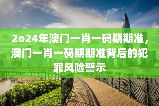 2o24年澳門一肖一碼期期準，澳門一肖一碼期期準背后的犯罪風(fēng)險警示