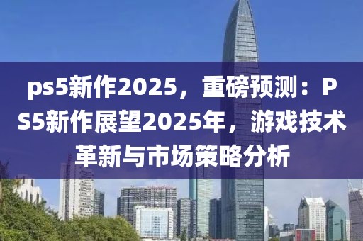 ps5新作2025，重磅預(yù)測：PS5新作展望2025年，游戲技術(shù)革新與市場策略分析