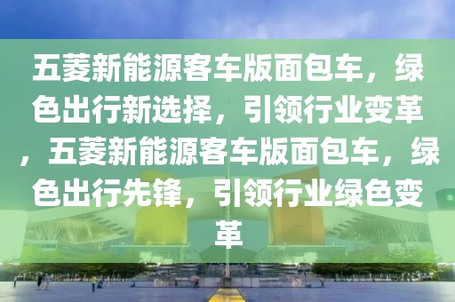 五菱新能源客車版面包車，綠色出行新選擇，引領(lǐng)行業(yè)變革，五菱新能源客車版面包車，綠色出行先鋒，引領(lǐng)行業(yè)綠色變革