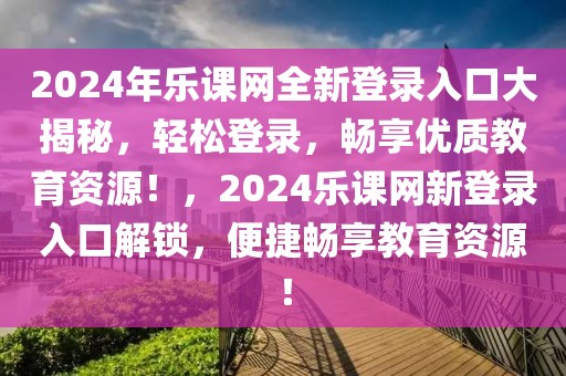 2024年樂課網(wǎng)全新登錄入口大揭秘，輕松登錄，暢享優(yōu)質(zhì)教育資源！，2024樂課網(wǎng)新登錄入口解鎖，便捷暢享教育資源！