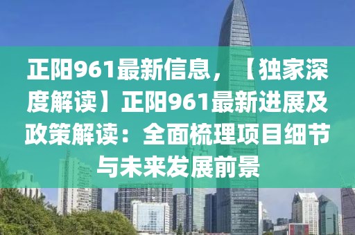 正陽961最新信息，【獨(dú)家深度解讀】正陽961最新進(jìn)展及政策解讀：全面梳理項(xiàng)目細(xì)節(jié)與未來發(fā)展前景