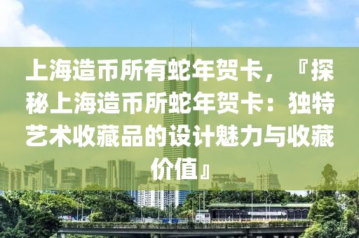 上海造幣所有蛇年賀卡，『探秘上海造幣所蛇年賀卡：獨(dú)特藝術(shù)收藏品的設(shè)計(jì)魅力與收藏價(jià)值』