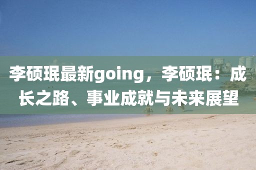 李碩珉最新going，李碩珉：成長之路、事業(yè)成就與未來展望