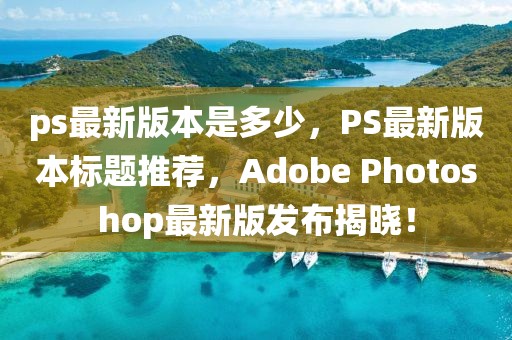 ps最新版本是多少，PS最新版本標(biāo)題推薦，Adobe Photoshop最新版發(fā)布揭曉！