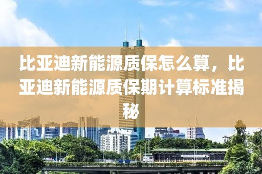 比亞迪新能源質(zhì)保怎么算，比亞迪新能源質(zhì)保期計算標(biāo)準(zhǔn)揭秘