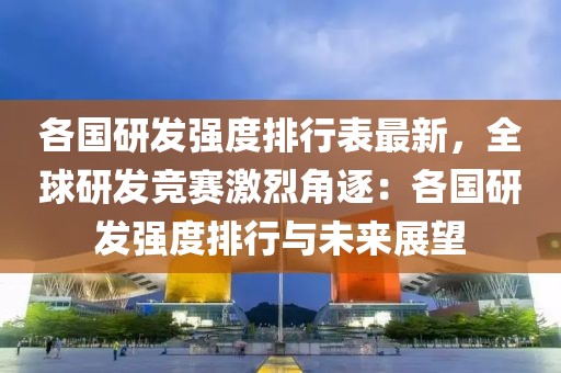 各國研發(fā)強(qiáng)度排行表最新，全球研發(fā)競賽激烈角逐：各國研發(fā)強(qiáng)度排行與未來展望