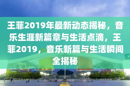 王菲2019年最新動態(tài)揭秘，音樂生涯新篇章與生活點滴，王菲2019，音樂新篇與生活瞬間全揭秘