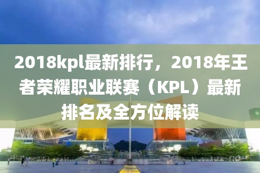 2018kpl最新排行，2018年王者榮耀職業(yè)聯(lián)賽（KPL）最新排名及全方位解讀