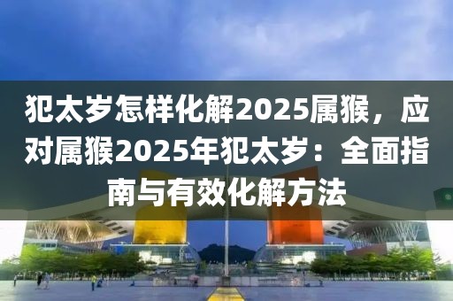 犯太歲怎樣化解2025屬猴，應(yīng)對屬猴2025年犯太歲：全面指南與有效化解方法