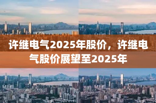 許繼電氣2025年股價(jià)，許繼電氣股價(jià)展望至2025年