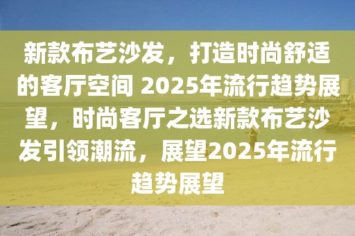 新款布藝沙發(fā)，打造時尚舒適的客廳空間 2025年流行趨勢展望，時尚客廳之選新款布藝沙發(fā)引領(lǐng)潮流，展望2025年流行趨勢展望