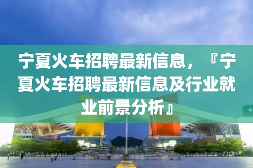 寧夏火車招聘最新信息，『寧夏火車招聘最新信息及行業(yè)就業(yè)前景分析』