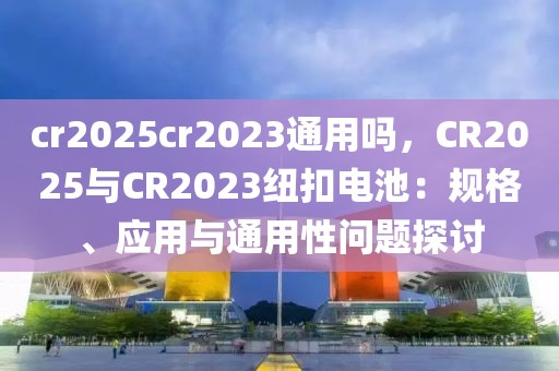 cr2025cr2023通用嗎，CR2025與CR2023紐扣電池：規(guī)格、應(yīng)用與通用性問題探討