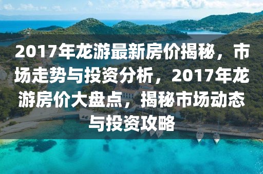 2017年龍游最新房價揭秘，市場走勢與投資分析，2017年龍游房價大盤點，揭秘市場動態(tài)與投資攻略