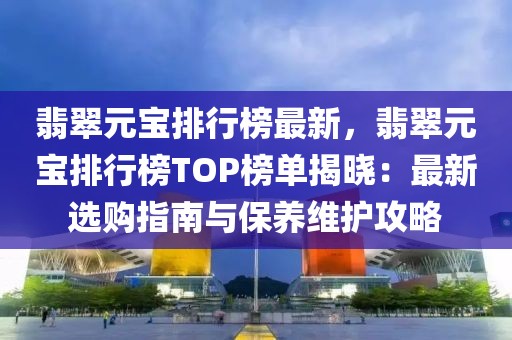 翡翠元寶排行榜最新，翡翠元寶排行榜TOP榜單揭曉：最新選購指南與保養(yǎng)維護攻略