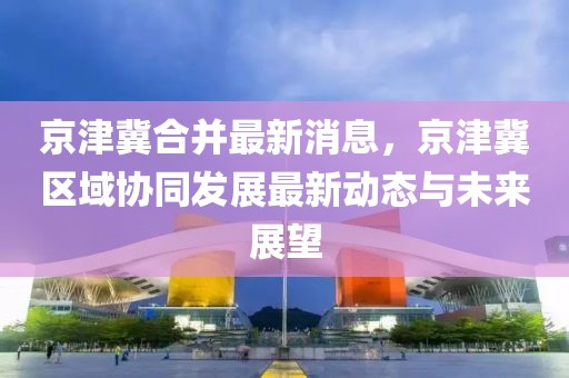 京津冀合并最新消息，京津冀區(qū)域協(xié)同發(fā)展最新動態(tài)與未來展望