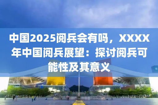 中國2025閱兵會有嗎，XXXX年中國閱兵展望：探討閱兵可能性及其意義