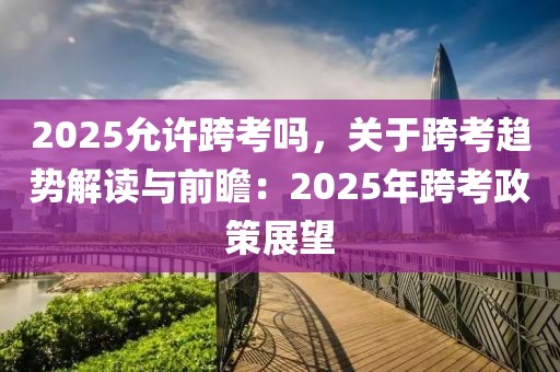 2025允許跨考嗎，關(guān)于跨考趨勢解讀與前瞻：2025年跨考政策展望