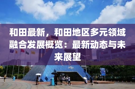 和田最新，和田地區(qū)多元領(lǐng)域融合發(fā)展概覽：最新動態(tài)與未來展望