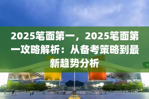 2025筆面第一，2025筆面第一攻略解析：從備考策略到最新趨勢(shì)分析