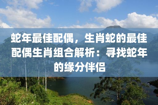 蛇年最佳配偶，生肖蛇的最佳配偶生肖組合解析：尋找蛇年的緣分伴侶