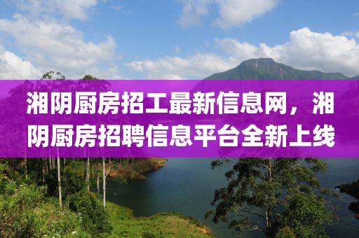 湘陰廚房招工最新信息網(wǎng)，湘陰廚房招聘信息平臺(tái)全新上線