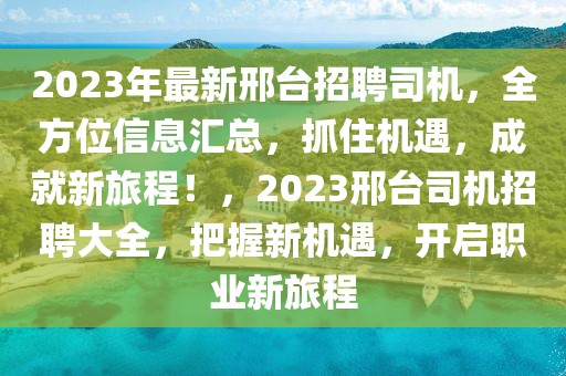 2023年最新邢臺(tái)招聘司機(jī)，全方位信息匯總，抓住機(jī)遇，成就新旅程！，2023邢臺(tái)司機(jī)招聘大全，把握新機(jī)遇，開(kāi)啟職業(yè)新旅程